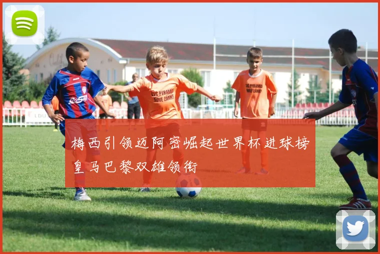 梅西引领迈阿密崛起世界杯进球榜皇马巴黎双雄领衔