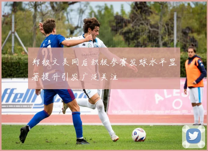 郑钦文美网后积极参赛发球水平显著提升引发广泛关注