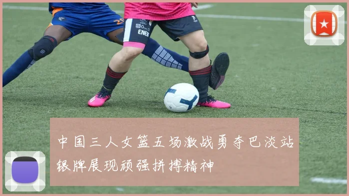 中国三人女篮五场激战勇夺巴淡站银牌展现顽强拼搏精神